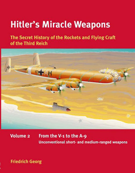 Hitler's Miracle Weapons: The Secret History of the Rockets and Flying Crafts of the Third Reich: Volume 2 - From the V-1 to the A-9; Unconventional short- and medium-range weapons